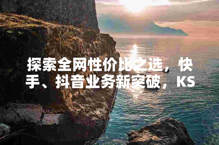 探索全网性价比之选，快手、抖音业务新突破，KS粉丝增长与DY播放量提升神器，黑科技应用惊喜上线！