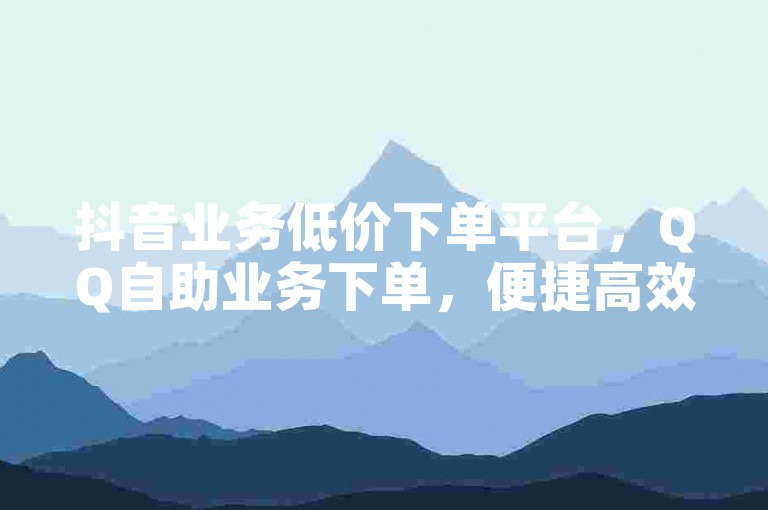 抖音业务低价下单平台，QQ自助业务下单，便捷高效。