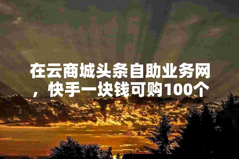 在云商城头条自助业务网，快手一块钱可购100个。