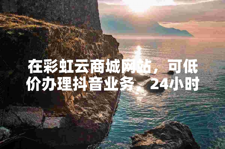 在彩虹云商城网站，可低价办理抖音业务，24小时下单，还能免费领10000名片。