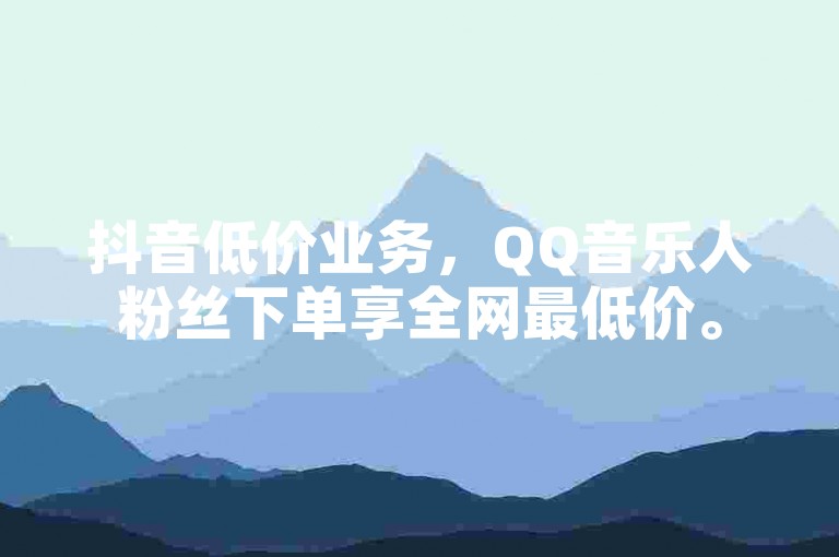 抖音低价业务，QQ音乐人粉丝下单享全网最低价。