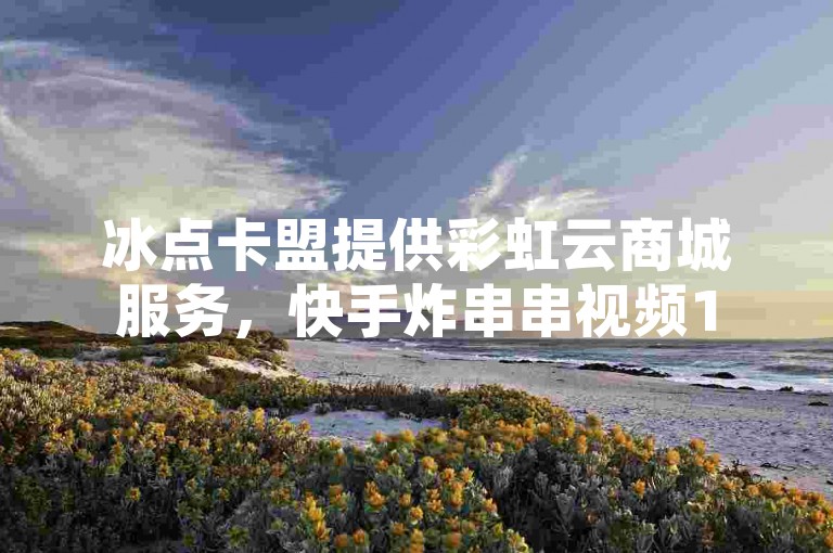 冰点卡盟提供彩虹云商城服务，快手炸串串视频15分钟。