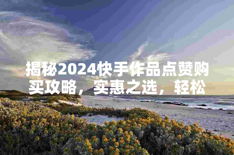 揭秘2024快手作品点赞购买攻略，实惠之选，轻松涨人气！