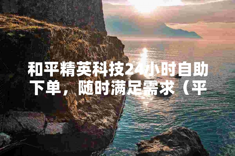 和平精英科技24小时自助下单，随时满足需求（平精英科技，全天候在线自助下单服务）