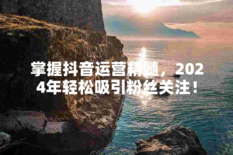 掌握抖音运营精髓，2024年轻松吸引粉丝关注！