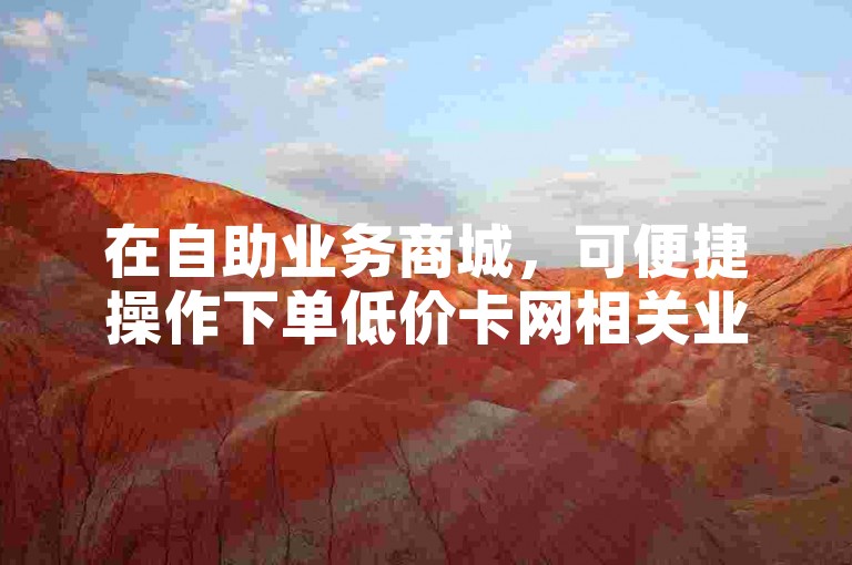 在自助业务商城，可便捷操作下单低价卡网相关业务。