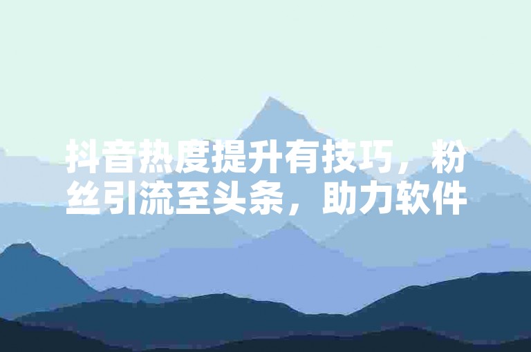 抖音热度提升有技巧，粉丝引流至头条，助力软件需慎用。