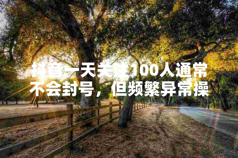 抖音一天关注100人通常不会封号，但频繁异常操作可能违规。