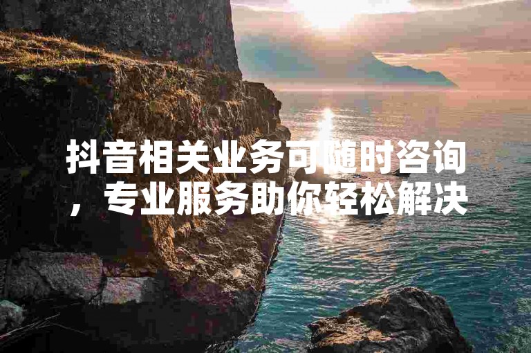抖音相关业务可随时咨询，专业服务助你轻松解决各类需求。