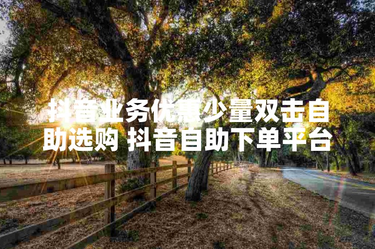 抖音业务优惠少量双击自助选购 抖音自助下单平台新选择