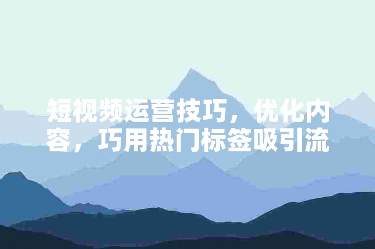 短视频运营技巧，优化内容，巧用热门标签吸引流量。