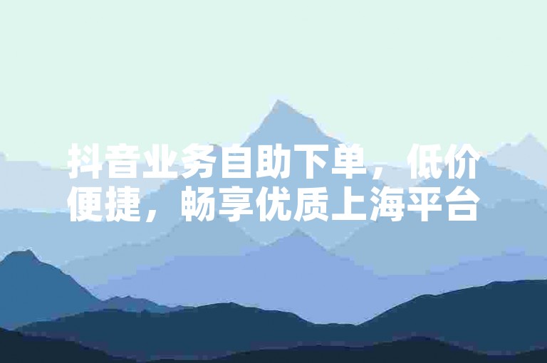 抖音业务自助下单，低价便捷，畅享优质上海平台服务。