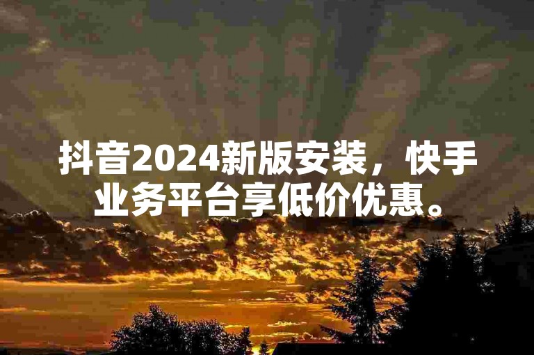 抖音2024新版安装，快手业务平台享低价优惠。