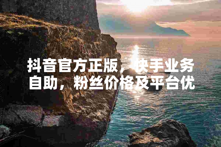 抖音官方正版，快手业务自助，粉丝价格及平台优惠详情。