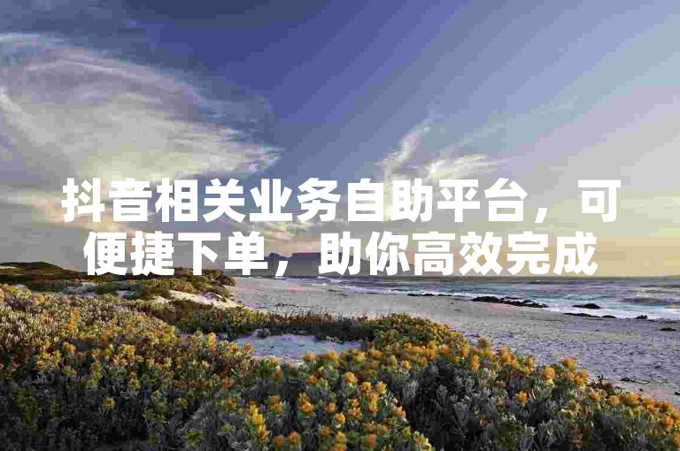 抖音相关业务自助平台，可便捷下单，助你高效完成各项操作。