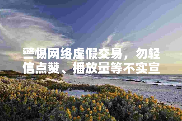 警惕网络虚假交易，勿轻信点赞、播放量等不实宣传。