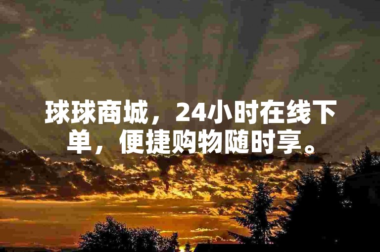 球球商城，24小时在线下单，便捷购物随时享。