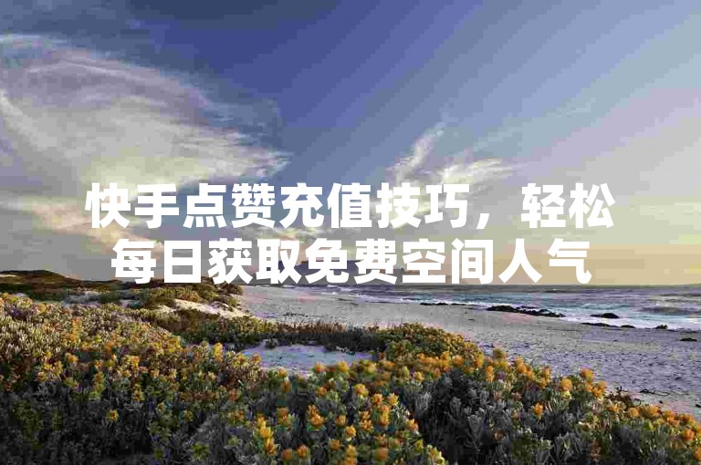 快手点赞充值技巧，轻松每日获取免费空间人气