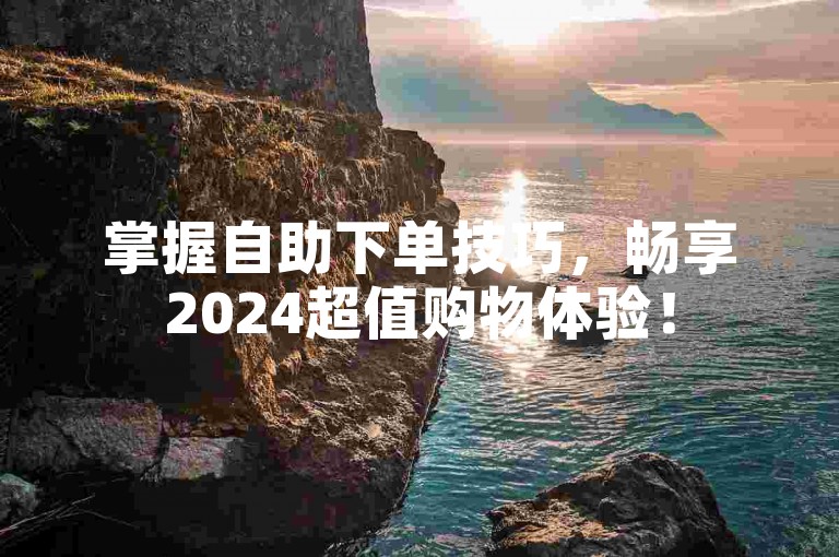掌握自助下单技巧，畅享2024超值购物体验！
