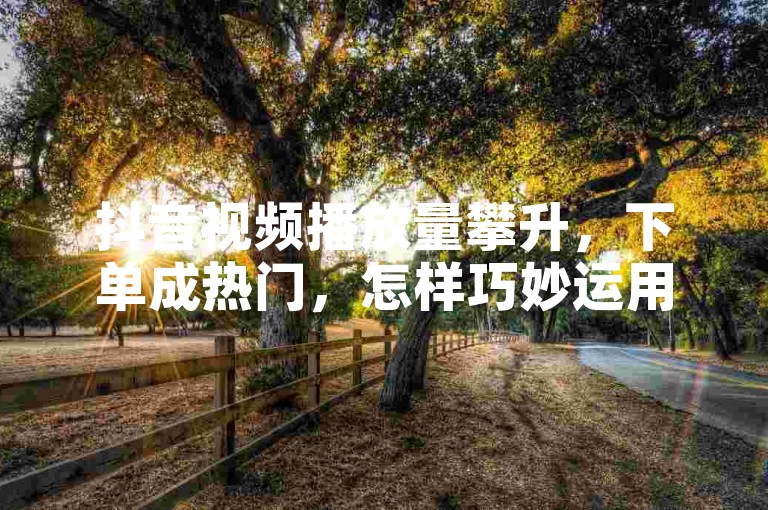 抖音视频播放量攀升，下单成热门，怎样巧妙运用提升效果？