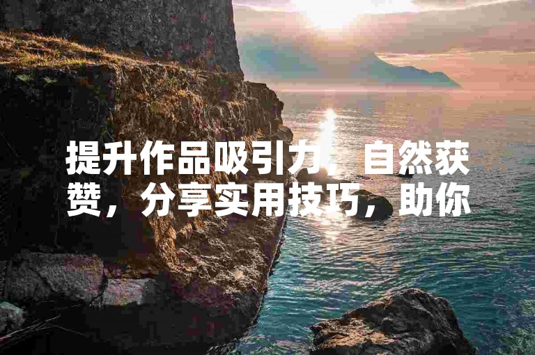 提升作品吸引力，自然获赞，分享实用技巧，助你内容更出彩！