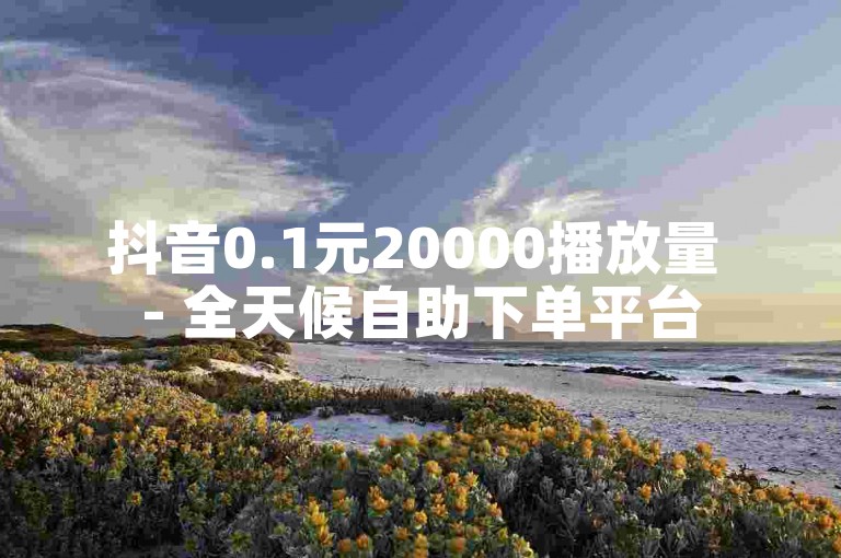 抖音0.1元20000播放量 - 全天候自助下单平台