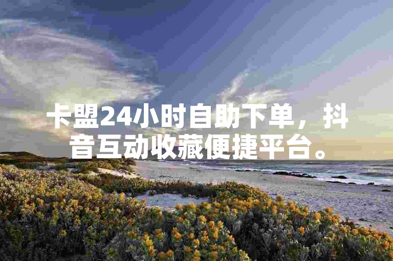 卡盟24小时自助下单，抖音互动收藏便捷平台。