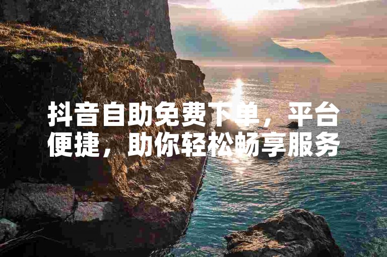 抖音自助免费下单，平台便捷，助你轻松畅享服务。