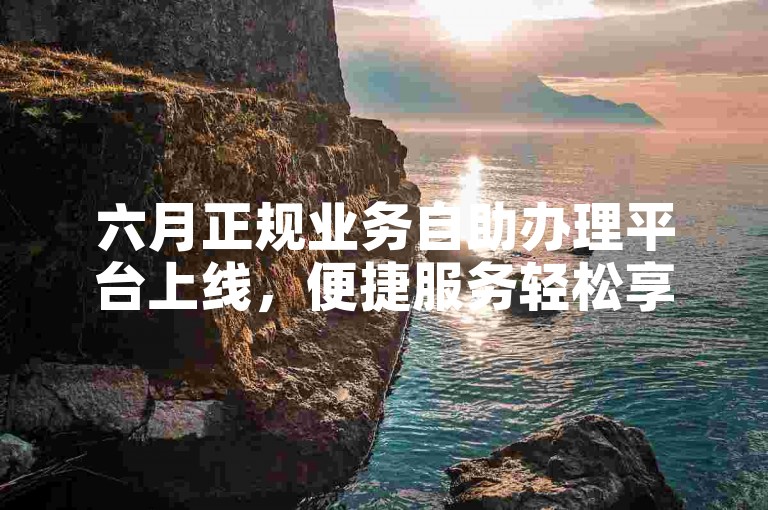 六月正规业务自助办理平台上线，便捷服务轻松享。