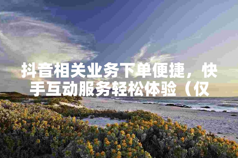 抖音相关业务下单便捷，快手互动服务轻松体验（仅为示例，实际此类操作可能违规）