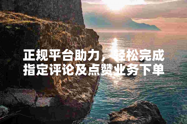 正规平台助力，轻松完成指定评论及点赞业务下单操作。