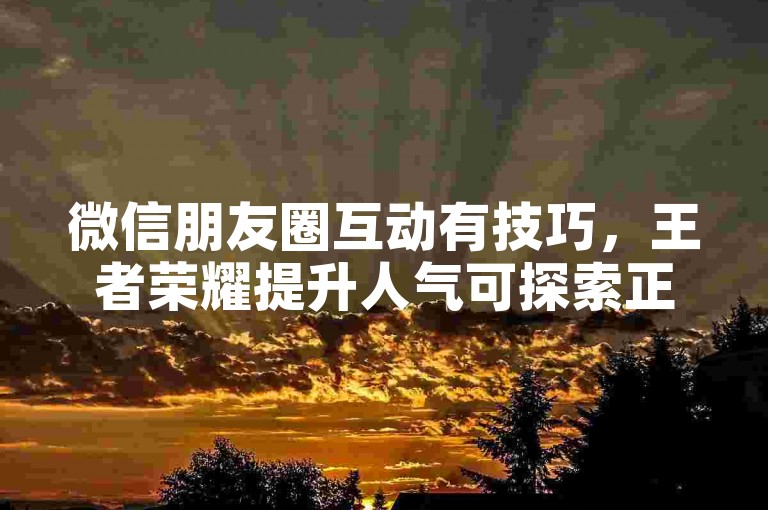 微信朋友圈互动有技巧，王者荣耀提升人气可探索正规途径