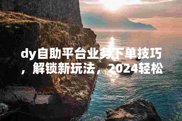 dy自助平台业务下单技巧，解锁新玩法，2024轻松上手！