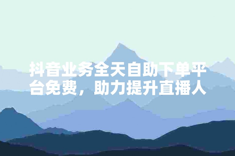 抖音业务全天自助下单平台免费，助力提升直播人气与关注