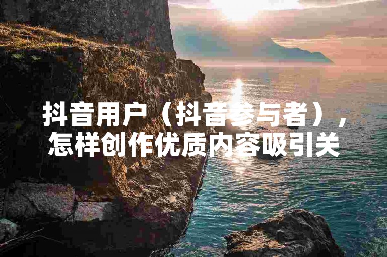 抖音用户（抖音参与者），怎样创作优质内容吸引关注？