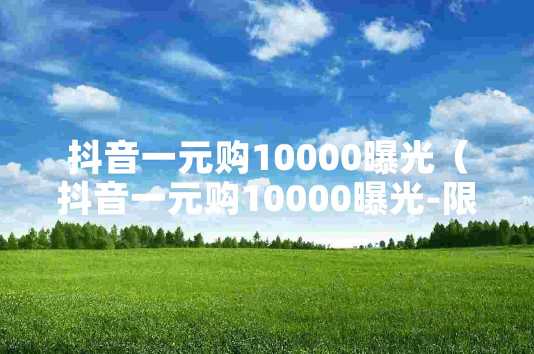 抖音一元购10000曝光（抖音一元购10000曝光-限时特惠）
