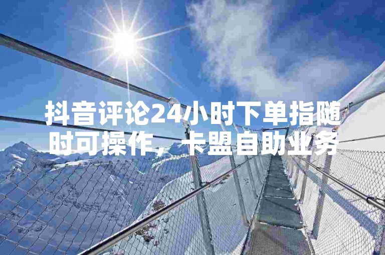 抖音评论24小时下单指随时可操作，卡盟自助业务需谨慎。
