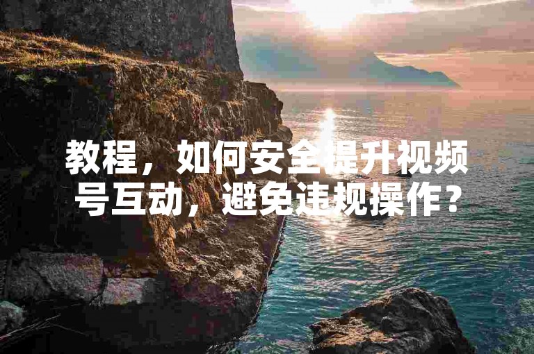 教程，如何安全提升视频号互动，避免违规操作？
