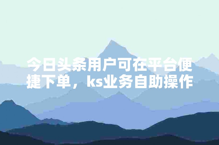 今日头条用户可在平台便捷下单，ks业务自助操作轻松完成。