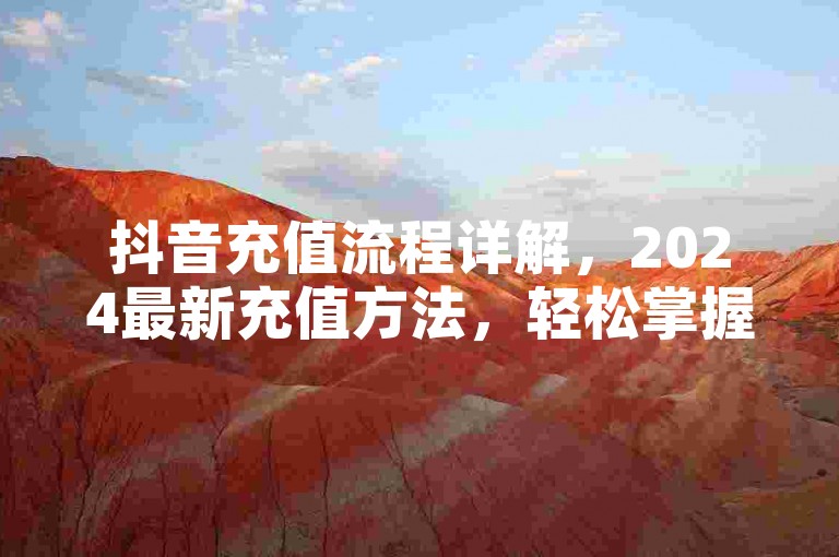 抖音充值流程详解，2024最新充值方法，轻松掌握！