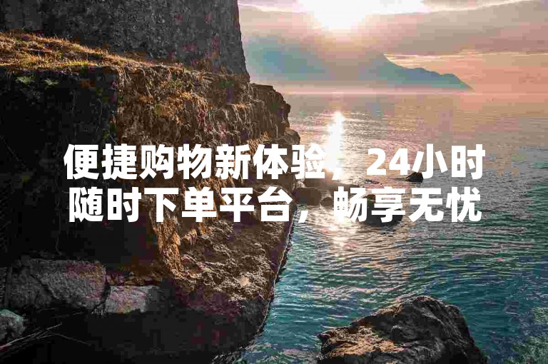 便捷购物新体验，24小时随时下单平台，畅享无忧购物。