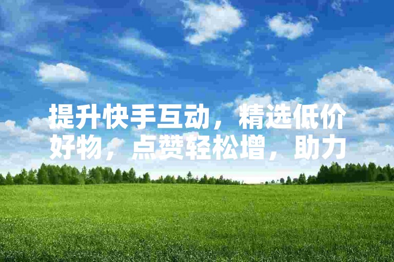 提升快手互动，精选低价好物，点赞轻松增，助力新旅程！