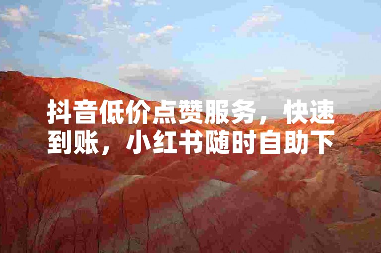 抖音低价点赞服务，快速到账，小红书随时自助下单。