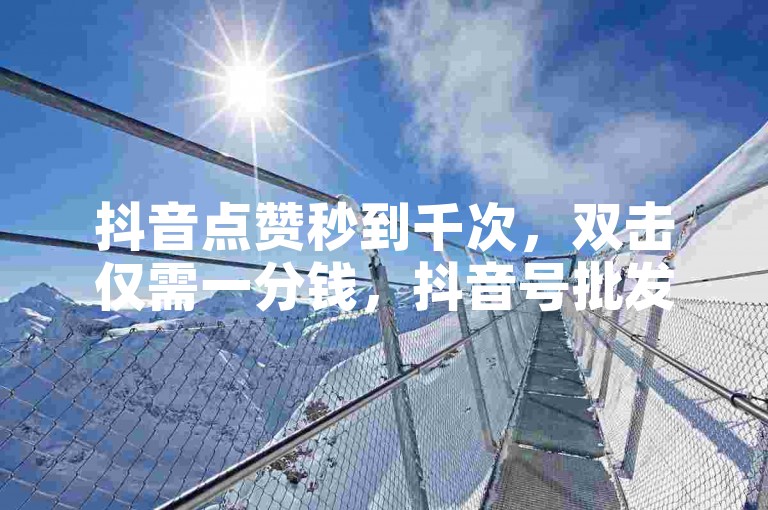 抖音点赞秒到千次，双击仅需一分钱，抖音号批发平台