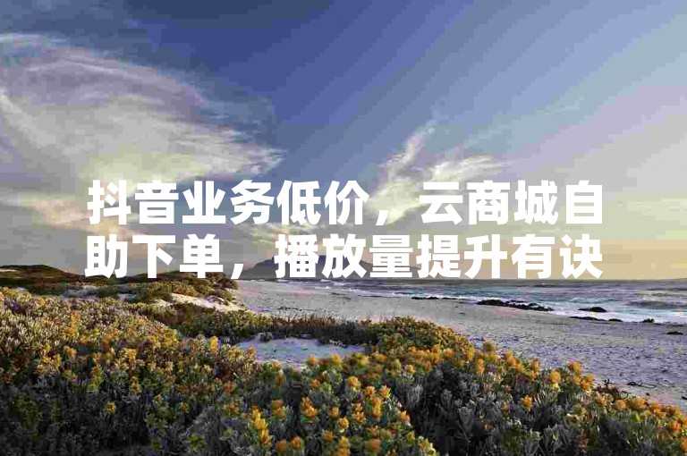 抖音业务低价，云商城自助下单，播放量提升有诀窍。