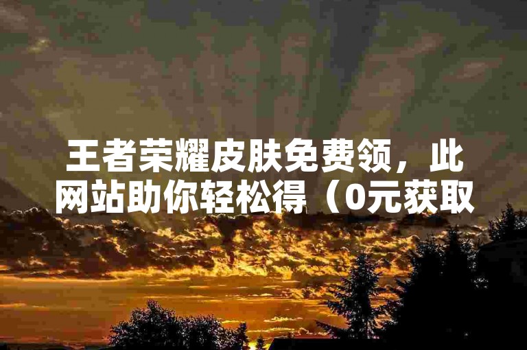 王者荣耀皮肤免费领，此网站助你轻松得（0元获取皮肤途径）