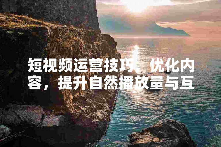 短视频运营技巧，优化内容，提升自然播放量与互动。