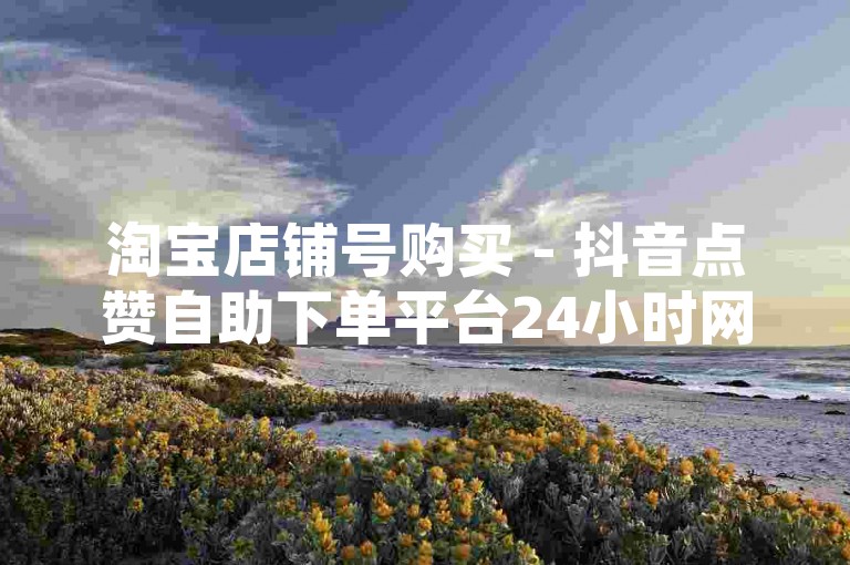 淘宝店铺号购买 - 抖音点赞自助下单平台24小时网址