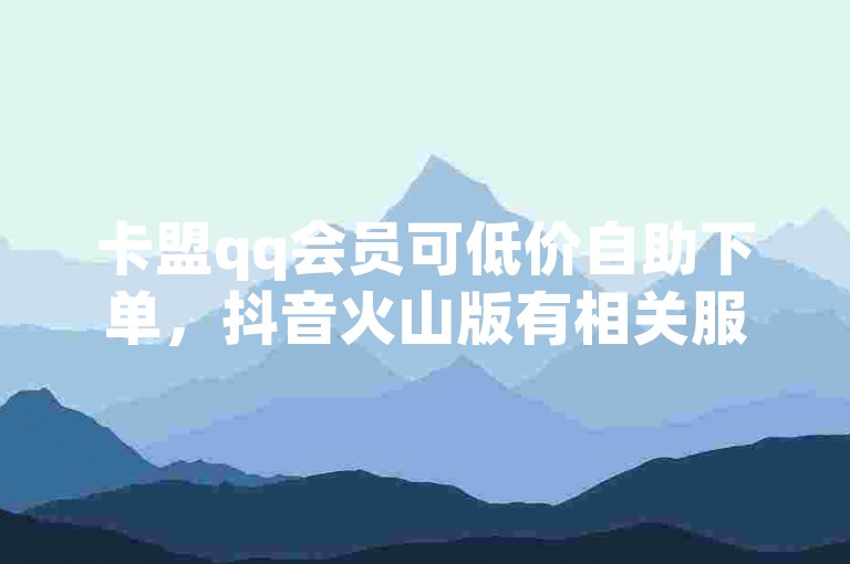 卡盟qq会员可低价自助下单，抖音火山版有相关服务。