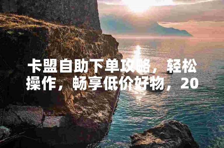 卡盟自助下单攻略，轻松操作，畅享低价好物，2025必备技巧！